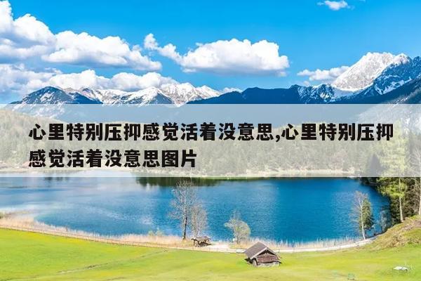 心里特别压抑感觉活着没意思,心里特别压抑感觉活着没意思图片