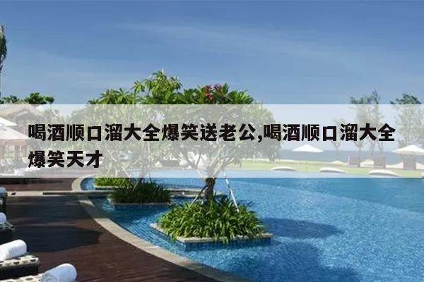 喝酒顺口溜大全爆笑送老公,喝酒顺口溜大全爆笑天才