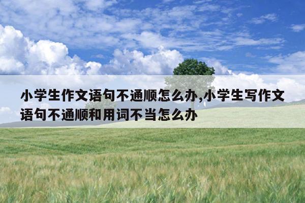 小学生作文语句不通顺怎么办,小学生写作文语句不通顺和用词不当怎么办