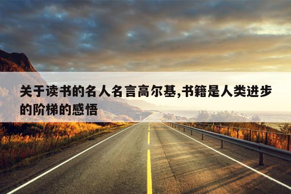 关于读书的名人名言高尔基,书籍是人类进步的阶梯的感悟