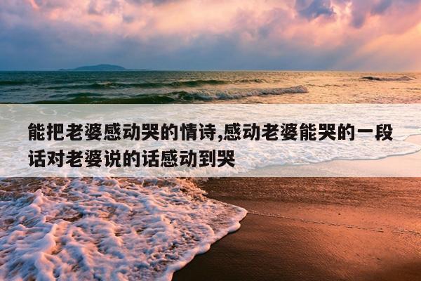 能把老婆感动哭的情诗,感动老婆能哭的一段话对老婆说的话感动到哭