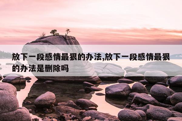 放下一段感情最狠的办法,放下一段感情最狠的办法是删除吗