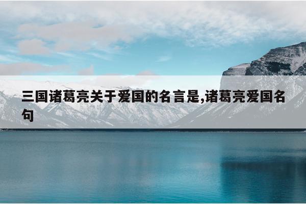 三国诸葛亮关于爱国的名言是,诸葛亮爱国名句