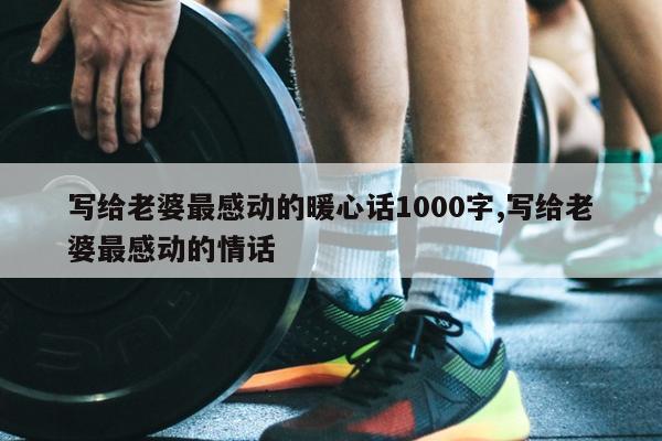 写给老婆最感动的暖心话1000字,写给老婆最感动的情话